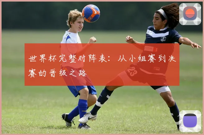 世界杯完整对阵表：从小组赛到决赛的晋级之路