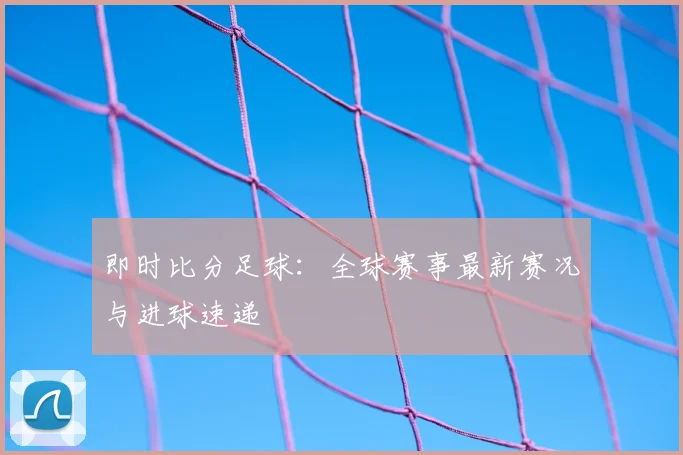 即时比分足球：全球赛事最新赛况与进球速递