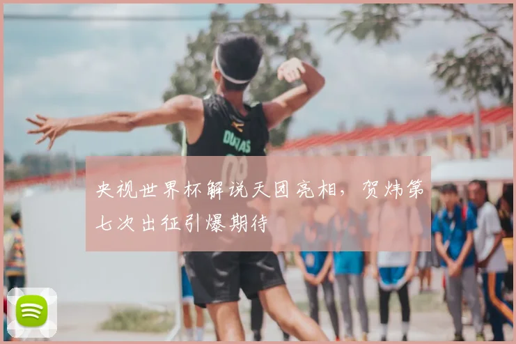 央视世界杯解说天团亮相，贺炜第七次出征引爆期待