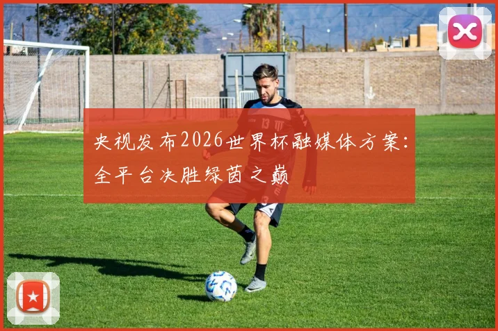 央视发布2026世界杯融媒体方案:全平台决胜绿茵之巅