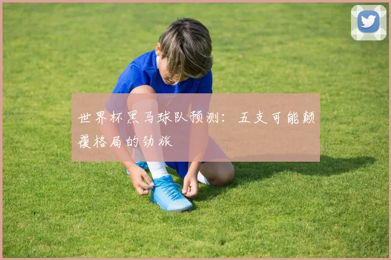 世界杯黑马球队预测:五支可能颠覆格局的劲旅