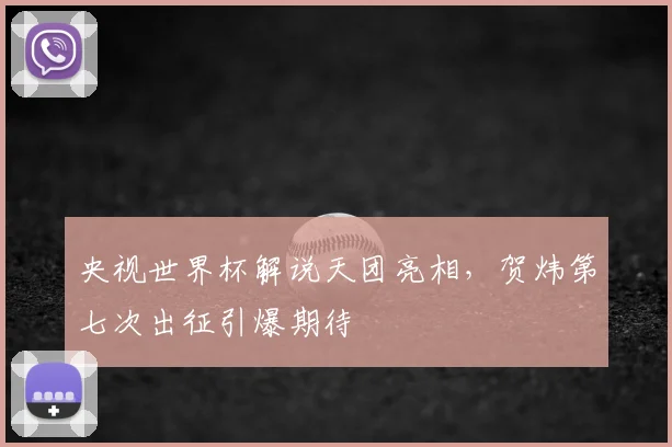 央视世界杯解说天团亮相,贺炜第七次出征引爆期待